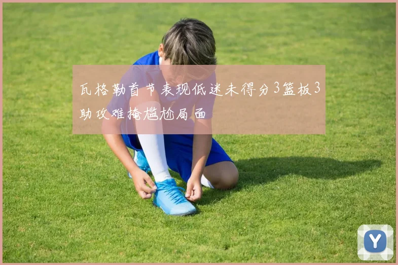 瓦格勒首节表现低迷未得分3篮板3助攻难掩尴尬局面