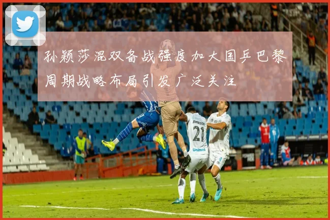 孙颖莎混双备战强度加大国乒巴黎周期战略布局引发广泛关注