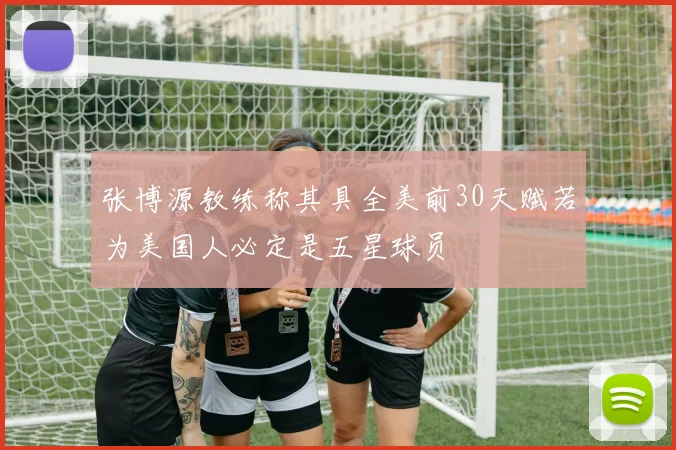 张博源教练称其具全美前30天赋若为美国人必定是五星球员